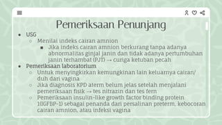 Pemeriksaan Penunjang
● USG
○ Menilai indeks cairan amnion
■ Jika indeks cairan amnion berkurang tanpa adanya
abnormalitas ginjal janin dan tidak adanya pertumbuhan
janin terhambat (PJT) → curiga ketuban pecah
● Pemeriksaan laboratorium
○ Untuk menyingkirkan kemungkinan lain keluarnya cairan/
duh dari vagina
○ Jika diagnosis KPD aterm belum jelas setelah menjalani
pemeriksaan fisik → tes nitrazin dan tes fern
○ Pemeriksaan insulin-like growth factor binding protein
1(IGFBP-1) sebagai penanda dari persalinan preterm, kebocoran
cairan amnion, atau infeksi vagina
 