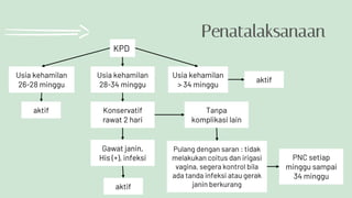 Penatalaksanaan
KPD
Usia kehamilan
26-28 minggu
Usia kehamilan
28-34 minggu
Usia kehamilan
> 34 minggu
Konservatif
rawat 2 hari
Gawat janin,
His (+), infeksi
aktif
Tanpa
komplikasi lain
Pulang dengan saran : tidak
melakukan coitus dan irigasi
vagina, segera kontrol bila
ada tanda infeksi atau gerak
janin berkurang
PNC setiap
minggu sampai
34 minggu
aktif
aktif
 