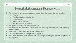 Penatalaksanaan Konservatif
1. Observasi kemungkinan adanya amnionitis/ tanda-tanda infeksi :
○ Febris
○ Takikardia ibu dan janin
○ Leukositosis
○ Nyeri pada rahim
○ Sekret vagina purulen
2. Pengawasan timbulnya persalinan
3. Pemberian antibiotik → Cefadroxil 2 x 500 mg, Eritromycin 4 x 500 mg
3-5 hari PO
4. Tokolitik → jika terbukti tidak ada infeksi
5. USG untuk menilai kesejahteraan janin
6. Jika ada indikasi persalinan, dilakukan pematangan paru dan proteksi
otak janin
 