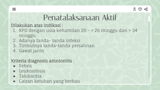 Penatalaksanaan Aktif
Dilakukan atas indikasi :
1. KPD dengan usia kehamilan 20 - < 26 minggu dan > 34
minggu
2. Adanya tanda- tanda infeksi
3. Timbulnya tanda-tanda persalinan
4. Gawat janin
Kriteria diagnosis amnionitis :
● Febris
● Leukositosis
● Takikardia
● Cairan ketuban yang berbau
 