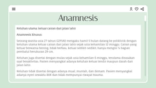 Keluhan utama: keluar cairan dari jalan lahir
Anamnesis khusus:
Seorang wanita usia 27 tahun G2P1A0 mengaku hamil 5 bulan datang ke poliklinik dengan
keluhan utama keluar cairan dari jalan lahir sejak usia kehamilan 12 minggu. Cairan yang
keluar berwarna bening, tidak berbau, keluar sedikit-sedikit, hanya mengisi ¼ bagian
pembalut berukuran 29 cm.
Keluhan juga disertai dengan mulas sejak usia kehamilan 6 minggu, terutama dirasakan
saat beraktivitas. Pasien menyangkal adanya keluhan keluar lendir maupun darah dari
jalan lahir.
Keluhan tidak disertai dengan adanya mual, muntah, dan demam. Pasien menyangkal
adanya nyeri sewaktu BAK dan tidak mempunyai riwayat trauma.
Anamnesis
 