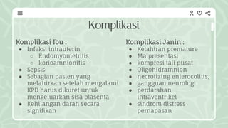 Komplikasi
Komplikasi Janin :
● Kelahiran premature
● Malpresentasi
● kompresi tali pusat
● Oligohidramnion
● necrotizing enterocolitis,
● gangguan neurologi
● perdarahan
intraventrikel
● sindrom distress
pernapasan
Komplikasi Ibu :
● Infeksi intrauterin
○ Endomyometritis
○ korioamnionitis
● Sepsis
● Sebagian pasien yang
melahirkan setelah mengalami
KPD harus dikuret untuk
mengeluarkan sisa plasenta
● Kehilangan darah secara
signifikan
 