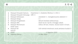 ● Riwayat Penyakit Dahulu : Hipertensi (-), Diabetes Melitus (-), PID (-)
● Riwayat Penyakit Keluarga : DM (+)
● Riwayat Kebiasaan : merokok (-), mengkonsumsi alkohol (-)
● Riwayat Alergi : (-)
● Riwayat Pengobatan : Belum berobat sebelumnya
● Riwayat ANC : Rutin ke dr. Sp.OG 2 minggu sekali
● Riwayat Menstruasi : Siklus 28 hari, teratur, durasi haid 5-6 hari,
tidak nyeri
● Riwayat KB : IUD setelah kelahiran anak pertama (sudah 3
tahun)
● HPHT : 6 Agustus 2022
● Tafsiran Partus : 13 Mei 2023
 