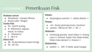 Pemeriksaan Fisik
Keadaan umum
● Kesadaran : Compos Mentis
● Kesan sakit : Ringan
Tanda Vital
● TD : 120/70 mmHg
● N : 84x/menit, regular,
equal, isi cukup
● R : 20x/menit
● S : 36.3 ⁰C
Status Gizi :
● BB : 61 kg (sebelum hamil 58 kg)
● TB : 147 cm
Kepala :
● konjungtiva anemis -/-, sklera ikterik -/-
Thorax :
● cor : bunyi jantung murni, murmur-
● pulmo : VBS ka=ki, Wh -/-, Rh -/-
Abdomen :
● Cembung gravida, nyeri tekan (-), bising
usus (+) normal, hepar lien tidak teraba,
bekas luka operasi (-), massa (-)
Ekstremitas :
● oedem -/-, CRT <2 detik, akral hangat
 