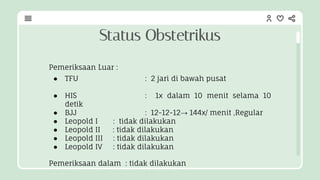 Pemeriksaan Luar :
● TFU : 2 jari di bawah pusat
● HIS : 1x dalam 10 menit selama 10
detik
● BJJ : 12-12-12→ 144x/ menit ,Regular
● Leopold I : tidak dilakukan
● Leopold II : tidak dilakukan
● Leopold III : tidak dilakukan
● Leopold IV : tidak dilakukan
Pemeriksaan dalam : tidak dilakukan
Status Obstetrikus
 