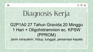 G2P1A0 27 Tahun Gravida 20 Minggu
1 Hari + Oligohidramnion ec. KPSW
(PPROM)
Janin intrauterin, hidup, tunggal, persentasi kepala
Diagnosis Kerja
 