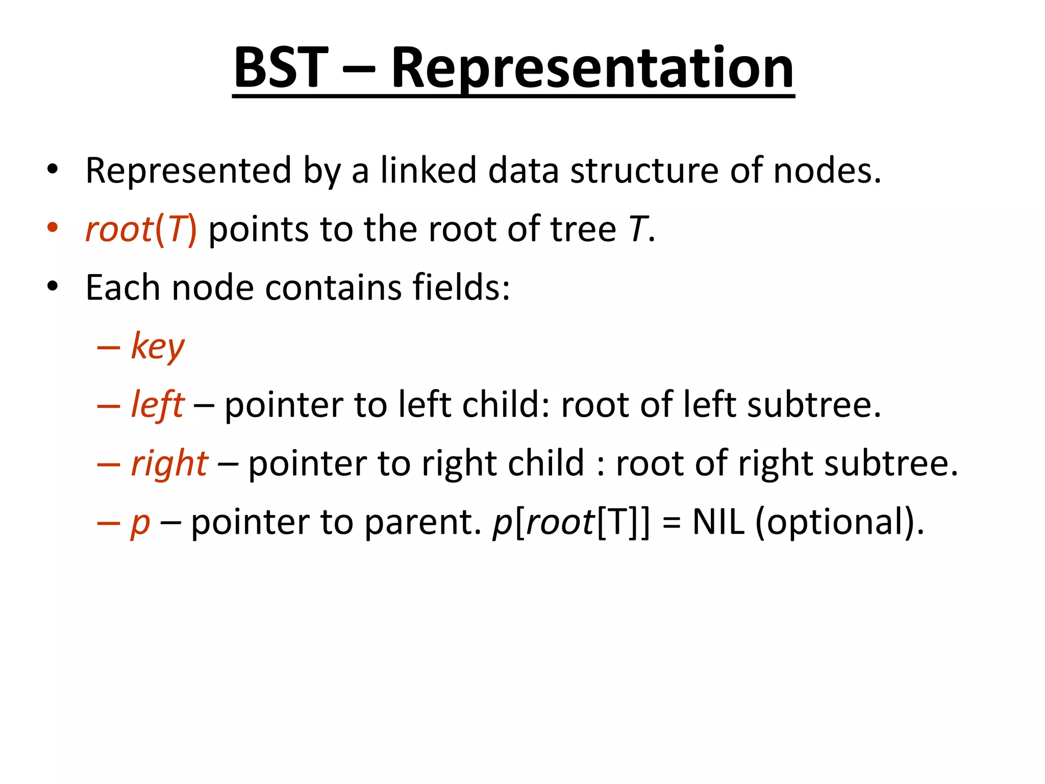 BST – Representation
• Represented by a linked data structure of nodes.
• root(T) points to the root of tree T.
• Each node contains fields:
– key
– left – pointer to left child: root of left subtree.
– right – pointer to right child : root of right subtree.
– p – pointer to parent. p[root[T]] = NIL (optional).
 