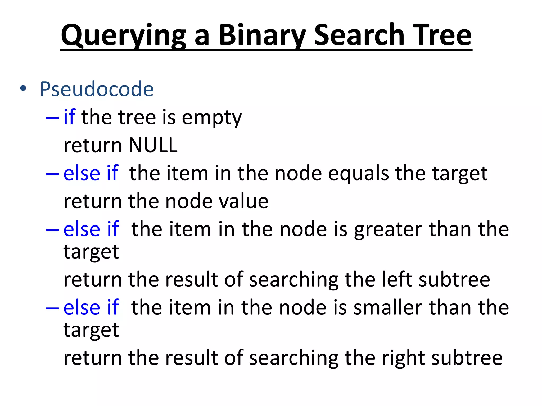 Querying a Binary Search Tree
• Pseudocode
– if the tree is empty
return NULL
– else if the item in the node equals the target
return the node value
– else if the item in the node is greater than the
target
return the result of searching the left subtree
– else if the item in the node is smaller than the
target
return the result of searching the right subtree
 