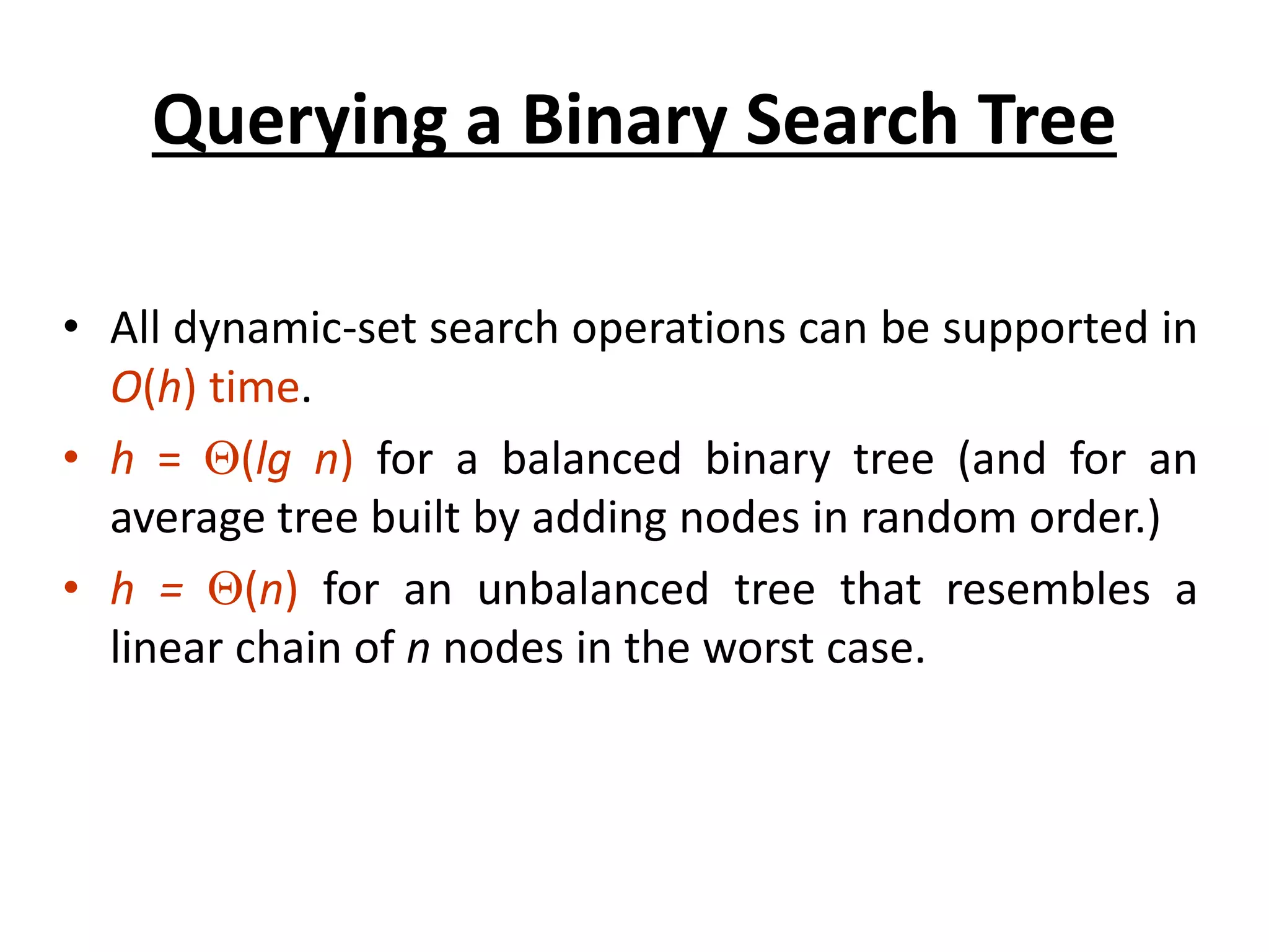 Querying a Binary Search Tree
• All dynamic-set search operations can be supported in
O(h) time.
• h = (lg n) for a balanced binary tree (and for an
average tree built by adding nodes in random order.)
• h = (n) for an unbalanced tree that resembles a
linear chain of n nodes in the worst case.
 