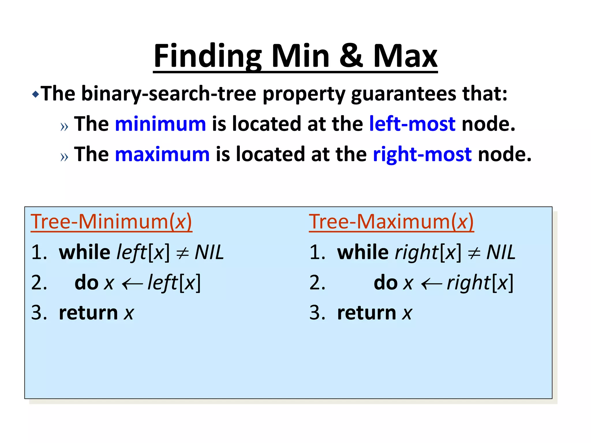 Finding Min & Max
Tree-Minimum(x) Tree-Maximum(x)
1. while left[x]  NIL 1. while right[x]  NIL
2. do x  left[x] 2. do x  right[x]
3. return x 3. return x
The binary-search-tree property guarantees that:
» The minimum is located at the left-most node.
» The maximum is located at the right-most node.
 