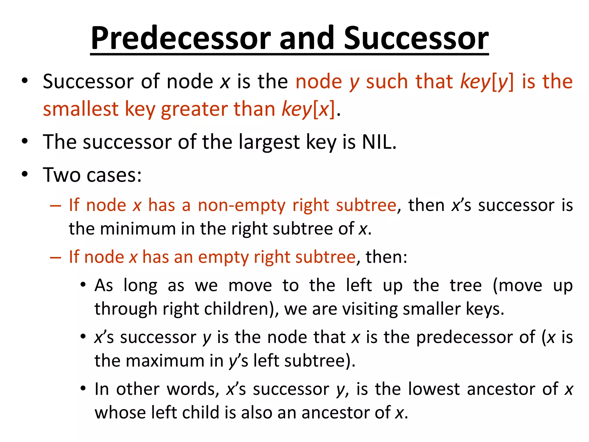 Predecessor and Successor
• Successor of node x is the node y such that key[y] is the
smallest key greater than key[x].
• The successor of the largest key is NIL.
• Two cases:
– If node x has a non-empty right subtree, then x’s successor is
the minimum in the right subtree of x.
– If node x has an empty right subtree, then:
• As long as we move to the left up the tree (move up
through right children), we are visiting smaller keys.
• x’s successor y is the node that x is the predecessor of (x is
the maximum in y’s left subtree).
• In other words, x’s successor y, is the lowest ancestor of x
whose left child is also an ancestor of x.
 