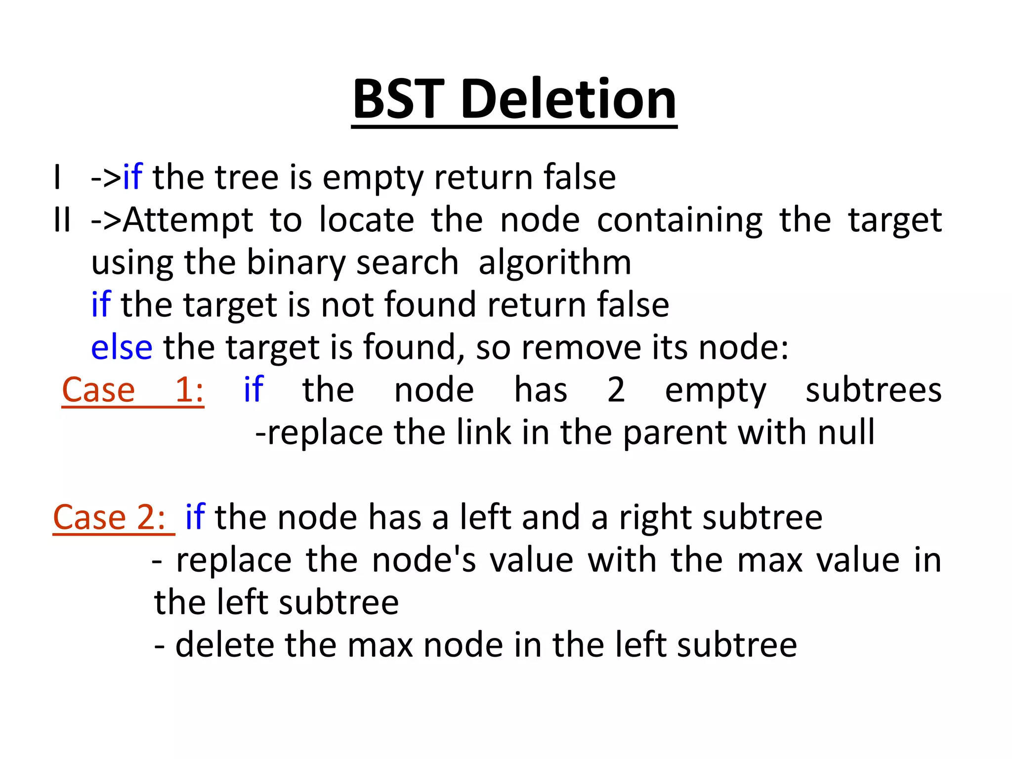 I ->if the tree is empty return false
II ->Attempt to locate the node containing the target
using the binary search algorithm
if the target is not found return false
else the target is found, so remove its node:
Case 1: if the node has 2 empty subtrees
-replace the link in the parent with null
Case 2: if the node has a left and a right subtree
- replace the node's value with the max value in
the left subtree
- delete the max node in the left subtree
BST Deletion
 