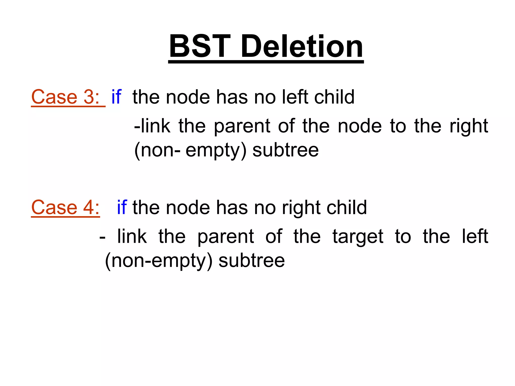 Case 3: if the node has no left child
-link the parent of the node to the right
(non- empty) subtree
Case 4: if the node has no right child
- link the parent of the target to the left
(non-empty) subtree
BST Deletion
 