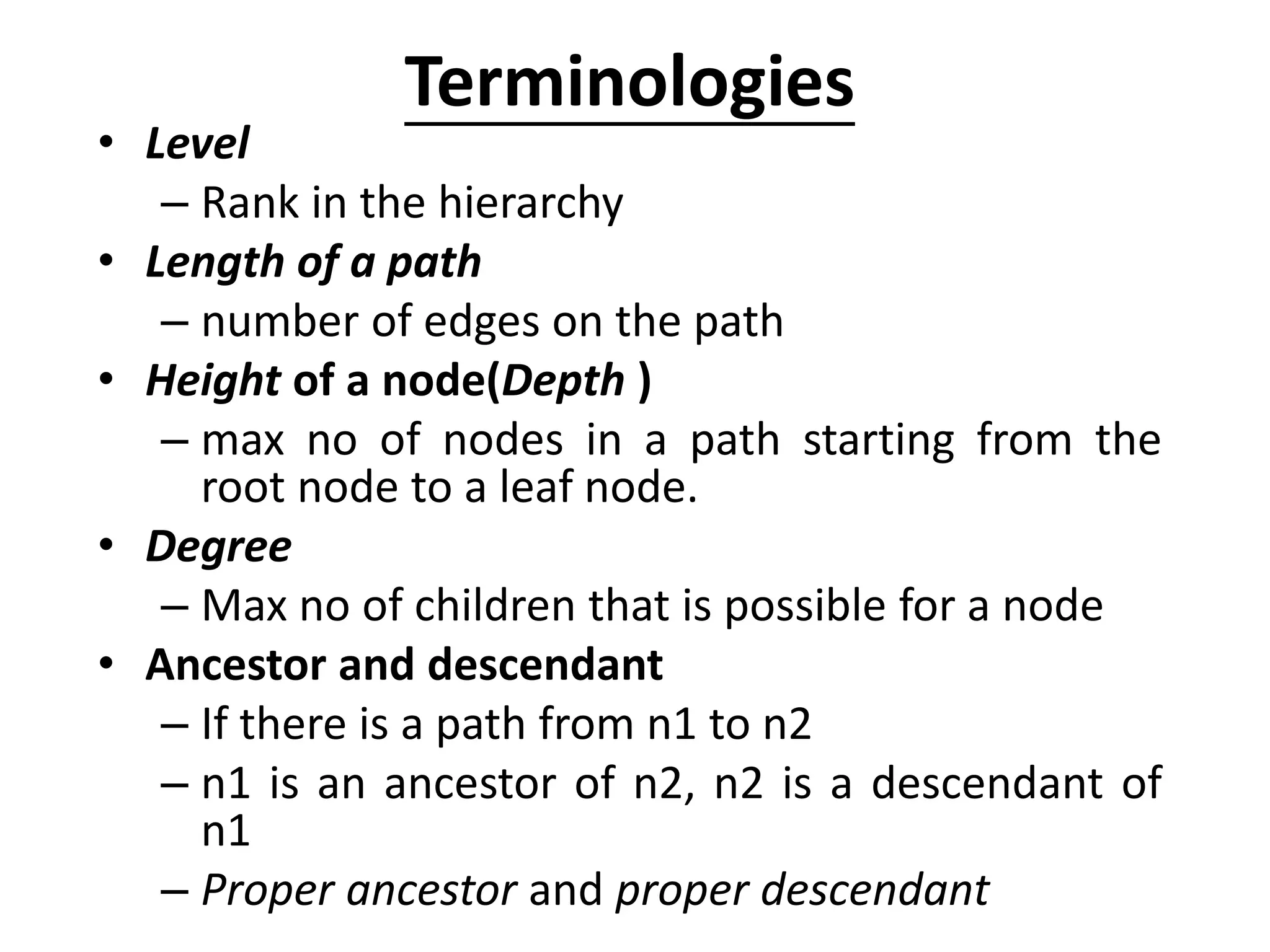 Terminologies
• Level
– Rank in the hierarchy
• Length of a path
– number of edges on the path
• Height of a node(Depth )
– max no of nodes in a path starting from the
root node to a leaf node.
• Degree
– Max no of children that is possible for a node
• Ancestor and descendant
– If there is a path from n1 to n2
– n1 is an ancestor of n2, n2 is a descendant of
n1
– Proper ancestor and proper descendant
 