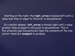 Starting on the right, the right_arrow is moved left until a 
value less than or equal to the pivot is encountered. 
In a similar manner, left_arrow is moved right until a value 
greater than or equal to the pivot is encountered. This is 
the situation just encountered. Now the contents of the two 
vector items are swapped to produce 
 