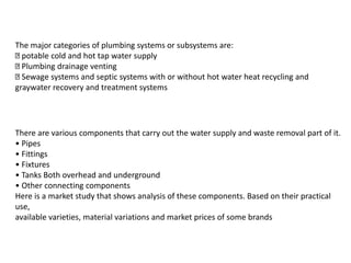 There are various components that carry out the water supply and waste removal part of it.
• Pipes
• Fittings
• Fixtures
• Tanks Both overhead and underground
• Other connecting components
Here is a market study that shows analysis of these components. Based on their practical
use,
available varieties, material variations and market prices of some brands
The major categories of plumbing systems or subsystems are:
potable cold and hot tap water supply
Plumbing drainage venting
Sewage systems and septic systems with or without hot water heat recycling and
graywater recovery and treatment systems
 
