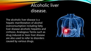 Alcoholic liver
disease.
The alcoholic liver disease is a
hepatic manifestation of alcohol
overconsumption including fatty
liver disease alcoholic hepatitis and
cirrhosis. Analogous Terms such as
drug induced or toxic liver disease
are also used to refer to disorders
caused by various drugs.
 