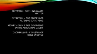 EXCEPTION- EXPELLING WASTE
MATTER
FILTRATION - THE PROCESS OF
FILTERING SOMETHING
KIDNEY - EACH A PAIR OF ORGANS
IN THE ABDOMINAL CAVITY
GLOMERULUS - A CLUSTER OF
NERVE ENDINGS
 