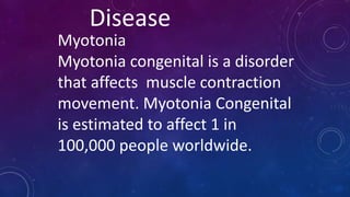 Disease
Myotonia
Myotonia congenital is a disorder
that affects muscle contraction
movement. Myotonia Congenital
is estimated to affect 1 in
100,000 people worldwide.
 