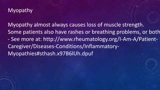 Myopathy
Myopathy almost always causes loss of muscle strength.
Some patients also have rashes or breathing problems, or both
- See more at: http://www.rheumatology.org/I-Am-A/Patient-
Caregiver/Diseases-Conditions/Inflammatory-
Myopathies#sthash.x97B6lUh.dpuf
 