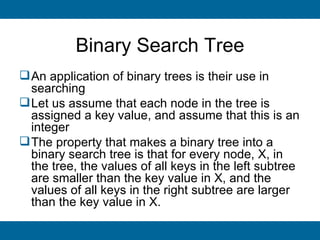 Binary Search Tree
 An application of binary trees is their use in
  searching
 Let us assume that each node in the tree is
  assigned a key value, and assume that this is an
  integer
 The property that makes a binary tree into a
  binary search tree is that for every node, X, in
  the tree, the values of all keys in the left subtree
  are smaller than the key value in X, and the
  values of all keys in the right subtree are larger
  than the key value in X.
 