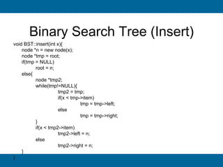 Binary Search Tree (Insert)
void BST::insert(int x){
    node *n = new node(x);
    node *tmp = root;
    if(tmp = NULL)
           root = n;
    else{
           node *tmp2;
           while(tmp!=NULL){
                      tmp2 = tmp;
                      if(x < tmp->item)
                                 tmp = tmp->left;
                      else
                                 tmp = tmp->right;
           }
           if(x < tmp2->item)
                      tmp2->left = n;
           else
                      tmp2->right = n;
    }
}
 