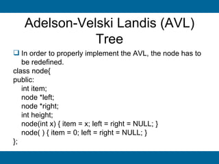 Adelson-Velski Landis (AVL)
              Tree
 In order to properly implement the AVL, the node has to
   be redefined.
class node{
public:
   int item;
   node *left;
   node *right;
   int height;
   node(int x) { item = x; left = right = NULL; }
   node( ) { item = 0; left = right = NULL; }
};
 