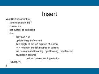 Insert
void BST::insert(int x){
   //do insert as in BST
   current = x;
   set current to balanced
   do{
          previous = x;
          update height of current
          lh = height of the left subtree of current
          rh = height of the left subtree of current
          set current as left leaning, right leaning, or balanced
          if(violation occurs)
                     perform corresponding rotation
   }while(??);
}
 