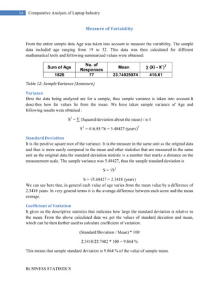 The probability of a male to choose Dell is the highest. Good after sales service could be a reason for them choosing Dell as 69% of the total sample thinks that after sales service is an important factor in making buying decision. Dell should try to find new ways to increase customer satisfaction. Data Summary <br />Brand preference<br />Brand preference is the measure of brand loyalty that a consumer will opt for. In our survey following data was collected and summarized accordingly.<br />BrandFrequencyApple18Dell27HP16Sony16Total77<br />                             Table 1: Frequency distribution<br />This frequency distribution provides a summary of how the Laptop preferences are distributed across the four brands. Viewing the frequency distribution, we see that Dell is the leader with 27 respondents opting for it, followed by Apple with 27 likes, and HP and Sony are tied for third with 16 each. The relative frequency and percent frequency can be worked out.<br />BrandRelative FrequencyPercent FrequencyApple0.2323Dell0.3535HP0.2121Sony0.2121Total1100<br />               Table 2: Relative and Percent Frequency Distribution<br />The Relative and Percent Frequency data can be depicted graphically by using bar graph or pie chart. This graphical device for depicting qualitative data summarized in a frequency, relative and percent frequency distribution are utilized for better understanding of the collected data.<br />                   <br />                  Pie chart of Brand Preference<br />From the above summarized data various analysis could be made out like Dell is the most preferred Brand among the customers with 35% share of mind. We can also note that together Dell and Apple, with 35% + 23% = 58%, occupy almost 3/5th of the total preferred brand.<br />Budget<br />This segment summarizes the budget preference that all the respondents have opted for. The data is then compiled into frequency distribution table, given below:<br />Budget Rangefrequency<20000320000-30000730000-400004040000-5000022>5000013<br />                             Table 3: Budget Frequency <br />The above data is then graphically summarized to provide a better view of the findings i.e. the preference of people opting for a budget range of 30000-40000 almost half of all the response<br />                     <br />Preferred screen size<br />More than 50% of all the respondents preferred to choose thin & light i.e. 13``-14`` screen sized laptop, as it is easy to handle and is lighter in weight, thus making it more convenient. <br />Preferred screen sizeFrequencyUltraportable; 12\"
 screen or less5Thin and Light; 13\"
 - 14\"
42Mainstream; 15\"
 - 16\"
29Desktop Replacement; 17\"
+2<br />               Table 4: Screen Size Preference<br />                                                                                              <br />Preferred screen size<br />Purpose of buying Laptop<br />When asked about the reason to buy a laptop, majority of the replies were related to either work or study, followed by portability and animation & gaming. This gives an idea that animation and gaming laptop are still less preferred and thus more work needs to be done in order to increase its demand.   <br />Purpose of Buying LaptopFrequencyportable29work46Animation & gaming20study46<br />            Table 5: Purpose<br />As can be seen from the figure, work and study together comprises of 46 responses. Here, multiple choices were counted, hence no. of response are more. <br />                                  <br />                Purpose of buying Laptop<br />Original Operating System<br />On the given criteria of preferring original Operating System for laptops, more than 65% of the respondents preferred original OS while very few preferred duplicate ones.<br />Original OSFrequencyYes52No25<br />       Table 6: Operating OS<br />                 <br />              Operating OS<br />After Sales Service<br />When viewed in Indian scenario, the users prefer their commodities being of rough use. So, we asked people for importance of after sales service in case of laptops and we found out that about 69% of the respondents felt that the after sales service is an important criteria for selecting a brand. So, for a brand to promote themselves in the Indian market it is essential to provide excellent after sales service to the consumers. <br />After Sales ServiceFrequencyYes53Maybe20No4<br />          Table 7: After sales service<br />                      <br />Optical Drive<br />Through the responses collected for the preferred optical drive, it was found that most of the users don’t really bother about specifications of the optical drive. Although, rest majority of the users prefer Blu-Ray, maybe because of the technology advancement and the quality offered by the Blu-Ray drives.<br />Optical DriveFrequencyDVD15Blu-Ray20HD-DVD15Any of the above27<br />     Table 8: optical drive<br />                  <br />Promotional offer<br />In case of promotional offers offered by various brands, most of the consumers opt for them only if they don’t have to pay any extra cost for the same. And also, the number of users opting for no offers is much lesser than the ones preferring offers even at some cost.<br />Promotional OfferFrequencyYes, if it doesn't cost me anything extra53Yes, absolutely20No4<br />          Table 8: optical drive<br />                <br />Measure of Location<br />Mean, Median & Mode<br />The respondents were asked to rate the laptops on the basis of their looks and stylishness, on a scale of 0 (poor) to 5 (excellent). The response was then collected and further analysis was done using mean, median & mode. The findings are summarized below.<br />RatingsAppleDellHPSony1(poor)02192(average)41313113(good)8283474(very good)233024325(excellent)424517<br />          Table 9: Ratings<br />Mean<br />RatingsApple Dell HP Sony 100221199248132613261122382428843410282442392301202496321285422104205251785Sum77334772527725077268    Mean 4.337662 3.272727 3.246753 3.480519<br />Table 10: Mean Values<br />When the no. of response were multiplied by the values i.e. 1 – 5 and finally summed up, we got the sum total of the values of responses. This was then divided by the no. of response i.e. 77, thus giving us the mean value for different brands of laptops. The inference can be sought out that, the mean rating for Apple is highest with a rating of 4.337 followed by Sony 3.480, Dell 3.272 and HP 3.246<br />Median<br />As we are considering 77 responses, therefore for an odd number of observations the median is the middle value. Thus the values are:<br />  Apple DellHPSonyMedian 5334<br />         Table 11: Median Values<br />Contrary to the mean ratings, the value of median is preferred in some cases as it is not influenced by outliers i.e. extremely small and large values. But here as the range is only from 1 to 5, thus mean ratings are more accurate in this case and gives a better idea of the ratings. Here also the median rating was highest for Apple but there is uncertainty over the 3rd position in between Dell and HP.   <br />Mode<br />This is the value that occurs with greatest frequency. It provides the information about the interest. <br />   AppleDellHPSony      Mode 5(42)4(30)3(34)4(32)<br />                  Table 12: Mode Values<br />In this case, the mode for the rating of 5 (excellent) occurs mostly in the case of Apple. Thus any customer going out for looks and stylishness will choose Apple as its preferred laptop followed by Sony, Dell and HP.<br />Measure of Variability<br />From the entire sample data Age was taken into account to measure the variability. The sample data included age ranging from 19 to 32. This data was then calculated for different mathematical tools and following summarized values were obtained:<br />Sum of AgeNo. of ResponsesMean∑ (Xi - X`)218287723.74025974416.81<br />Table 12: Sample Variance (Annexure)<br />Variance<br />Here the data being analyzed are for a sample, thus sample variance is taken into account. It describes how far values lie from the mean. We have taken sample variance of Age and following results were obtained :<br />S2  = ∑ (Squared deviation about the mean) / n-1<br />S2  = 416.81/76 = 5.48427 (years)2 <br />Standard Deviation<br />It is the positive square root of the variance. It is the measure in the same unit as the original data and thus is more easily compared to the mean and other statistics that are measured in the same unit as the original data. the standard deviation statistic is a number that marks a distance on the measurement scale. The sample variance was 5.48427, thus the sample standard deviation is<br />S = √S2<br />S = √5.48427 = 2.3418 (years)<br />We can say here that, in general each value of age varies from the mean value by a difference of 2.3418 years. In very general terms it is the average difference between each score and the mean average.<br />Coefficient of Variation<br />It gives us the descriptive statistics that indicates how large the standard deviation is relative to the mean. From the above calculated data we got the values of standard deviation and mean, which can be then further used to calculate coefficient of variation.<br />(Standard Deviation / Mean) * 100<br />2.3418/23.7402 * 100 = 9.864 %<br />This means that sample standard deviation is 9.864 % of the value of sample mean.<br />Probability of events<br />Probability is the numerical measure of the likelihood that an event will occur. Thus, probabilities can be used as measures of the degree of uncertainty associated with the known events. If probabilities are available, we can determine the likelihood of each event occurring. For a manager it is very important to know how many people will buy or have the company’s product. This is essential to know what the customer thinks about the product or the brand. The brand may be in the heart of the customer or in his/her mind and knowing that helps the manager to estimate the market share of the brand/product.<br />BrandMaleFemaleGrand Totalapple9918Dell23427HP9716Sony12416Grand Total532477<br />Table 13<br />BrandMaleFemalePersonapple0.170.380.23Dell0.430.170.35HP0.170.290.21Sony0.230.170.21<br />Table 14<br />    <br />We can see from the above table that the probability for a male to choose Dell is the highest (0.43) and the probability of a female to select apple is highest (0.38). Also the probability of a person to select Dell is highest among all the other brands (0.35).<br />SpecificationMaleFemaleGrand Total>4 GB, 500 GB7183 or 4 GB, 320 or 50013316<3 GB, 250303Grand total23427<br /> Table 15<br /> <br />Dell SpecificationProbability>4 GB, 500 GB0.103 or 4 GB, 320 or 5000.21<3 GB, 2500.04<br />Table 16<br />The probability of selecting 3 or 4 GB, 320 or 500 specification of Dell is the highest (0.21). <br /> <br />Hypothesis<br />Hypothesis is a concept that is not yet verified but that if true would explain certain facts or phenomena. As the data that we are concerned about in this section deals about the rating of various brands on a scale of 1(bad) to 5(excellent), thus we cannot use the population mean.<br />We have to conduct a hypothesis test about a population proportion. This approach consists of four steps: <br />(1) State the hypothesis<br />(2) Formulate an analysis plan <br />(3) Analyze sample data<br />(4) Interpret results. <br />State the hypothesis <br />Every hypothesis test requires the analyst to state a null hypothesis (H0) and an alternative hypothesis (Ha). The hypotheses are stated in such a way that they are mutually exclusive. That is, if one is true, the other must be false; and vice versa. <br />Here, our null hypothesis is that proportion of consumer purchasing Dell laptops does not prefer looks and stylishness as a factor before buying laptops. <br />For this, we conducted a survey and asked people to rate various laptop brands on a scale of 1 to 5. We found out that from a sample (n) of 77, 34 people were satisfied by the looks and style factor of Dell laptop. Thus, our sample proportion (P) comes out to be:<br />P = 34/77 = 0.441<br />And from the secondary data, we found out that the population proportion (P0) is the market share of Dell laptop in India that is 27 %. Thus, our population proportion is:<br />P0 = 0.27<br />Therefore, the hypothesis statement can be written as<br />H0: p <= 0.27       and    H1:  p > 0.27<br />Formulate an analysis plan<br />The analysis plan describes how to use sample data to accept or reject the null hypothesis. It should specify the following elements.<br />Significance level: Often, researchers choose significance levels equal to 0.01, 0.05, or 0.10; but any value between 0 and 1 can be used. We have assumed the significance level to be 0.05.<br />ά = 0.05<br />Test method: we are using Z-test method to determine whether the hypothesized population proportion differs significantly from the observed sample proportion.<br />Analyze sample data<br />To analyze a given sample data, we have to find out the test statistic and the P value associated with it.<br />Test statistic: The test statistic is a z-score (z) defined by the following equation. <br />z = (P – P0) / √ P0 (1- P0) / n <br />Where P0 is the hypothesized value of population proportion in the null hypothesis, P is the sample proportion and n is the sample size.<br />From the stated value of P0, P and n,<br />i.e.  P0 = 0.27, P = 0.441 and n = 77, the value of z comes out to be:<br />z = 3.0379<br />Using the table of areas for the standard normal distribution, we find that the area between the mean and z = 3.03 is 0.4988<br />Thus the p – value for the test is <br />0.500 – 0.4988 = 0.0012<br />p – Value = 0.0012 <br />Interpret results<br />The final decision to accept or reject null hypothesis can be made by using any of the two methods:<br />p – value approach