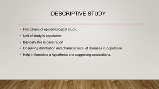 DESCRIPTIVE STUDY
• First phase of epidemiological study.
• Unit of study is population.
• Basically this is case report
• Observing distribution and characteristics of diseases in population
• Help in formulate a hypothesis and suggesting associations.
 