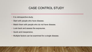 CASE CONTROL STUDY
• It is retrospective study.
• Start with people who have disease.
• Match them with people who do not have disease.
• Look back and assess the exposures.
• Quick and inexpensive.
• Multiple factors can be examined for a single disease.
 