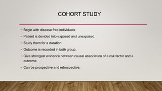 COHORT STUDY
• Begin with disease free individuals
• Patient is devided into exposed and unexposed.
• Study them for a duration.
• Outcome is recorded in both group.
• Give strongest evidence between causal association of a risk factor and a
outcome.
• Can be prospective and retrospective.
 