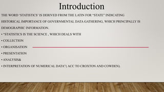 Introduction
THE WORD ‘STATISTICS’ IS DERIVED FROM THE LATIN FOR “STATE” INDICATING
HISTORICAL IMPORTANCE OF GOVERNMENTAL DATA GATHERING, WHICH PRINCIPALLY IS
DEMOGRAPHIC INFORMATION.
• “STATISTICS IS THE SCIENCE , WHICH DEALS WITH
• COLLECTION
• ORGANISATION
• PRESENTATION
• ANALYSIS&
• INTERPRETATION OF NUMERICAL DATA’’( ACC TO CROXTON AND COWDEN).
 