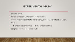 EXPERIMENTAL STUDY
• Similar to cohort.
• There is some action, intervention or manipulation.
• Provide effectiveness and efficiency of a drug, a manoeuvres or health services .
• Types-
• 1. randomised control trials 2. Non randomised trials
• Comprises of human and animal study.
 