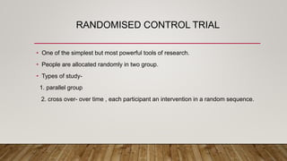 RANDOMISED CONTROL TRIAL
• One of the simplest but most powerful tools of research.
• People are allocated randomly in two group.
• Types of study-
1. parallel group
2. cross over- over time , each participant an intervention in a random sequence.
 