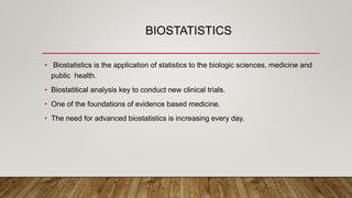 BIOSTATISTICS
• Biostatistics is the application of statistics to the biologic sciences, medicine and
public health.
• Biostatitical analysis key to conduct new clinical trials.
• One of the foundations of evidence based medicine.
• The need for advanced biostatistics is increasing every day.
 