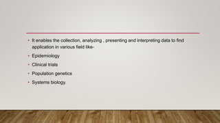 • It enables the collection, analyzing , presenting and interpreting data to find
application in various field like-
• Epidemiology
• Clinical trials
• Population genetics
• Systems biology.
 