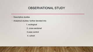 OBSERVATIONAL STUDY
• Descriptive studies
• Analytical studies- further devided into
1. ecological
2. cross sectional
3.case control
4. cohort
 