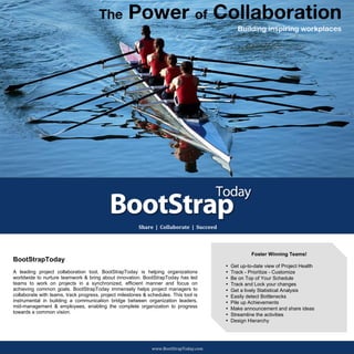 The   Power of Collaboration
                                                                                                                                                                                                                                 Building inspiring workplaces




                                                                                                                                                                                      	
  
	
  
	
  
	
  




	
  	
  	
  	
  	
  	
  	
  	
  	
  	
  	
  	
  	
  	
  	
  	
  	
  	
  	
  	
  	
  	
     	
     	
     	
     	
     	
     	
     	
     	
                                                                                          	
  


                                                                                                                                                          Share	
  	
  |	
  	
  Collaborate	
  	
  |	
  	
  Succeed	
  
                                                                                                                                                                                       	
  


                                                                                                                                                                                                                                       Foster Winning Teams!
                                                                          BootStrapToday
                                                                                                                                                                                                                          •   Get up-to-date view of Project Health
                                                                          A leading project collaboration tool, BootStrapToday is helping organizations                                                                   •   Track - Prioritize - Customize
                                                                          worldwide to nurture teamwork & bring about innovation. BootStrapToday has led                                                                  •   Be on Top of Your Schedule
                                                                          teams to work on projects in a synchronized, efficient manner and focus on                                                                      •   Track and Lock your changes
                                                                          achieving common goals. BootStrapToday immensely helps project managers to                                                                      •   Get a lively Statistical Analysis
                                                                          collaborate with teams, track progress, project milestones & schedules. This tool is                                                            •   Easily detect Bottlenecks
                                                                          instrumental in building a communication bridge between organization leaders,                                                                   •   Pile up Achievements
                                                                          mid-management & employees, enabling the complete organization to progress                                                                      •   Make announcement and share ideas
                                                                          towards a common vision.
                                                                                                                                                                                                                          •   Streamline the activities
                                                                                                                                                                                                                          •   Design Hierarchy



       	
  
                                                                                                                                                                    www.BootStrapToday.com	
  
 