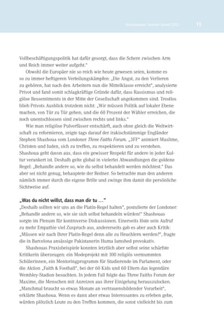 Brückenbauer Summer School 2012   15




Vollbeschäftigungspolitik hat dafür gesorgt, dass die Schere zwischen Arm
und Reich immer weiter aufgeht.“
    Obwohl die Europäer nie so reich wie heute gewesen seien, komme es
so zu immer heftigeren Verteilungskämpfen: „Die Angst, zu den Verlieren
zu gehören, hat nach den Arbeitern nun die Mittelklasse erreicht“, analysierte
Privot und fand somit schlagkräftige Gründe dafür, dass Rassismus und reli-
giöse Ressentiments in der Mitte der Gesellschaft angekommen sind. Trostlos
blieb Privots Ausblick trotzdem nicht: „Wir müssen Politik auf lokaler Ebene
machen, von Tür zu Tür gehen, und die 60 Prozent der Wähler erreichen, die
noch unentschlossen sind zwischen rechts und links.“
    Wie man religiöse Pulverfässer entschärft, auch ohne gleich die Weltwirt-
schaft zu reformieren, zeigte tags darauf der irakischstämmige Engländer
Stephen Shashoua vom Londoner Three Faiths Forum. „3FF“ animiert Muslime,
Christen und Juden, sich zu treffen, zu respektieren und zu verstehen.
Shashoua geht davon aus, dass ein gewisser Respekt für andere in jeder Kul-
tur verankert ist. Deshalb gelte global in vielerlei Abwandlungen die goldene
Regel: „Behandle andere so, wie du selbst behandelt werden möchtest.“ Das
aber sei nicht genug, behauptete der Redner. So betrachte man den anderen
nämlich immer durch die eigene Brille und zwinge ihm damit die persönliche
Sichtweise auf.

„Was du nicht willst, dass man dir tu …“
„Deshalb sollten wir uns an die Platin-Regel halten“, postulierte der Londoner:
„Behandle andere so, wie sie sich selbst behandeln würden!“ Shashouas
sorgte im Plenum für kontroverse Diskussionen. Einerseits löste sein Aufruf
zu mehr Empathie viel Zuspruch aus, andererseits gab es aber auch Kritik:
„Müssen wir nach Ihrer Platin-Regel denn alle zu Heuchlern werden?“, fragte
die in Barcelona ansässige Pakistanerin Huma Jamshed provokativ.
   Shashouas Praxisbeispiele konnten letztlich aber selbst seine schärfste
Kritikerin überzeugen: ein Modeprojekt mit 100 religiös vermummten
Schülerinnen, ein Mentoringprogramm für Studierende im Parlament, oder
die Aktion „Faith & Football“, bei der 60 Kids und 60 Eltern das legendäre
Wembley-Stadion besuchten. In jedem Fall folgte das Three Faiths Forum der
Maxime, die Menschen mit Anreizen aus ihrer Einigelung herauszulocken.
„Manchmal braucht so etwas Monate an vertrauensbildender Vorarbeit“,
erklärte Shashoua. Wenn es dann aber etwas Interessantes zu erleben gebe,
würden plötzlich Leute zu den Treffen kommen, die sonst vielleicht bis zum
 