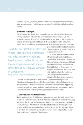 20         Brückenbauer Summer School 2012




           ergreifen lassen“, „Künstler, Lehrer, Promis und Religionsführer einbinden“,
           oder „gemeinsam an Projekten arbeiten, zum Beispiel einen Kinderspielplatz
           bauen“.

             Nicht ohne Reibungen …
             Wie schwierig der Dialog über kulturelle und vor allem religiöse Grenzen
             hinweg sein kann, erlebten alle hautnah in den Diskussionen. Am Pro
             Action-Tisch unter dem Motto „Der Deutsche ist tot“ kam es wie erwartet zu
             einigen Irritationen, war der Slogan doch bewusst provokativ formuliert.
             Später stellte sich heraus, dass es um eine Anzeigenkampagne für eine neue,
                                                       post-nationale Identität gehen sollte:
„Mich hat der Reichtum an Ideen und „Der alte Deutsche ist tot – lang lebe
Wissen jeder einzelnen Teilnehmerin derIn einem anderen denkwürdigen
                                                           neue Deutsche!“

und jedes einzelnen Teilnehmers                        Moment zeigte sich ein jüdischer
                                                       Teilnehmer „erschreckt“, als sich ein
beindruckt und darüber hinaus, wie                     Ideen-Workshop nur um „anti-islami-
kreativ wir gemeinsam sein können. sche Ressentiments“ drehen sollte.
Der Leitspruch der EU passt wahrlich: Prompt bekam er Gegenwindbis man
                                                       einigen Muslimen im Saal –
                                                                                      von

In Vielfalt geeint!“                                   sich gütlich auf die Formulierung
Serap Altinisik, European Women’s Lobby, Brüssel       „anti-religiöse Ressentiments“
                                                       einigte. „Die Interaktion zwischen
             Kulturen und Religionen ist nicht einfach“, beobachtete die polnische
             Teilnehmerin Zuzanna Rejmer. Die Kommunikation sei „nicht immer stress-
             frei“ gewesen – „aber die Situationen, in denen wir in kleinen Gruppen eng
             zusammengearbeitet haben und uns wirklich kennenlernen konnten, waren
             als interkulturelle, interreligiöse Begegnung sehr bereichernd.“

           … und manchmal mit Körperkontakt
           Nichts konnte dieses Gefühl stärker unterstreichen als die Stadt selbst. Quer
           durch das Viertel der Ecuadorianer, Pakistani und rund 70 weiterer Volksgrup-
           pen führte die Gruppe ihr Spaziergang. Rechts ein geschlossener „Schlecker“-
           Laden, links eine Absinth-Bar, im Hof der Nationalbibliothek fotograﬁeren
           japanische Touristen die mittelalterliche Freitreppe, aus der feuchten Gasse
           Carrer d’en Robador stinkt es nach Urin, weiter hinten lungern Frauen aus
           Kiew und Santo Domingo am Straßenrand.
 
