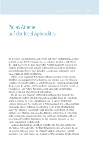 Brückenbauer Summer School 2012   29




Pallas Athene
auf der Insel Aphrodites



An manchen Tagen steht sie an der Grenze und wartet auf Flüchtlinge. Zu Fuß
kommen sie aus dem Norden Zyperns. Sie kommen, um die EU zu betreten,
die Republik Zypern, die Insel Aphrodites. Nicht in magischen Muscheln wie
einst die griechische Göttin, sondern in kleinen Booten sind sie im türkisch
kontrollierten Norden der Insel gelandet: Menschen aus dem Nahen Osten,
aus Zentralasien oder Schwarzafrika.
   Mitten in der Hauptstadt Nikosia überschreiten sie eine Grenze, die seit
38 Jahren eine europäische Groteskerie ist, eine Berliner Mauer im östlichen
Mittelmeer. Geschickt werden sie vom UNHCR, dem Flüchtlingskommissariat
der UNO, die die „grüne Linie“ kontrolliert. Empfangen werden sie – wenn sie
Glück haben – von Natalie Alkiviadou, einer Kämpferin wie einst Pallas
Athene, Göttin der Kraft, Weisheit und Strategie.
   Die 28 Jahre alte Zypriotin ist Menschenrechtsanwältin, Beraterin des
UNHCR und Gründerin der Hilfsorganisation Aequitas. Bis zu 20 Flüchtlinge
nimmt sie einmal im Monat in Empfang, wenn sie aus der Küstenstadt
Limassol anreist, um ihr Schutzschild in Nikosia aufzustellen. Alkiviadou trägt
weite, lange Kleider mit tiefen Ausschnitten. Sie ist groß und schlank, fast
hager, ihr rotbrauner Haarschopf verrät, dass ihre Mutter Britin ist. Schon
während ihres Studiums in England und Holland hat sie sich auf Flüchtlings-
recht spezialisiert, anfangs vor allem, weil es ihr „aus juristischer Sicht sehr
anspruchsvoll“ erschien. Später geht ihr das Thema so nah, dass sie eine
eigene Organisation ins Leben ruft.
   Aequitas, lateinisch für Gleichheit, entsteht Ende 2011 als Spätfolge von
Alkiviadous Referendariat bei der Flüchtlingskommission. „Was ich in diesem
Job gesehen habe, war schwer zu ertragen“, sagt sie. „Man muss ziemlich
unsensibel sein, wenn man so viel Mist erlebt.“ Dass die junge Juristin nicht so
 