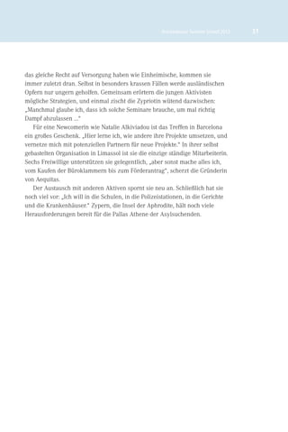 Brückenbauer Summer School 2012   31




das gleiche Recht auf Versorgung haben wie Einheimische, kommen sie
immer zuletzt dran. Selbst in besonders krassen Fällen werde ausländischen
Opfern nur ungern geholfen. Gemeinsam erörtern die jungen Aktivisten
mögliche Strategien, und einmal zischt die Zypriotin wütend dazwischen:
„Manchmal glaube ich, dass ich solche Seminare brauche, um mal richtig
Dampf abzulassen ...“
   Für eine Newcomerin wie Natalie Alkiviadou ist das Treffen in Barcelona
ein großes Geschenk. „Hier lerne ich, wie andere ihre Projekte umsetzen, und
vernetze mich mit potenziellen Partnern für neue Projekte.“ In ihrer selbst
gebastelten Organisation in Limassol ist sie die einzige ständige Mitarbeiterin.
Sechs Freiwillige unterstützen sie gelegentlich, „aber sonst mache alles ich,
vom Kaufen der Büroklammern bis zum Förderantrag“, scherzt die Gründerin
von Aequitas.
   Der Austausch mit anderen Aktiven spornt sie neu an. Schließlich hat sie
noch viel vor: „Ich will in die Schulen, in die Polizeistationen, in die Gerichte
und die Krankenhäuser.“ Zypern, die Insel der Aphrodite, hält noch viele
Herausforderungen bereit für die Pallas Athene der Asylsuchenden.
 