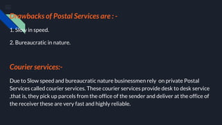 Drawbacks of Postal Services are : -
1. Slow in speed.
2. Bureaucratic in nature.
Courier services:-
Due to Slow speed and bureaucratic nature businessmen rely on private Postal
Services called courier services. These courier services provide desk to desk service
,that is, they pick up parcels from the office of the sender and deliver at the office of
the receiver these are very fast and highly reliable.
 
