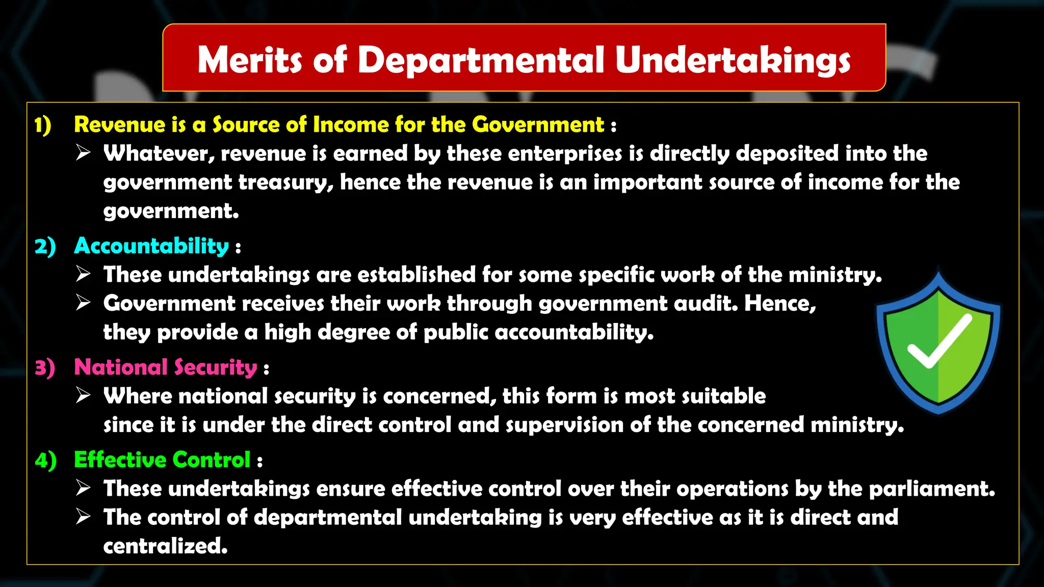 1) Revenue is a Source of Income for the Government :
 Whatever, revenue is earned by these enterprises is directly deposited into the
government treasury, hence the revenue is an important source of income for the
government.
2) Accountability :
 These undertakings are established for some specific work of the ministry.
 Government receives their work through government audit. Hence,
they provide a high degree of public accountability.
3) National Security :
 Where national security is concerned, this form is most suitable
since it is under the direct control and supervision of the concerned ministry.
4) Effective Control :
 These undertakings ensure effective control over their operations by the parliament.
 The control of departmental undertaking is very effective as it is direct and
centralized.
Merits of Departmental Undertakings
 