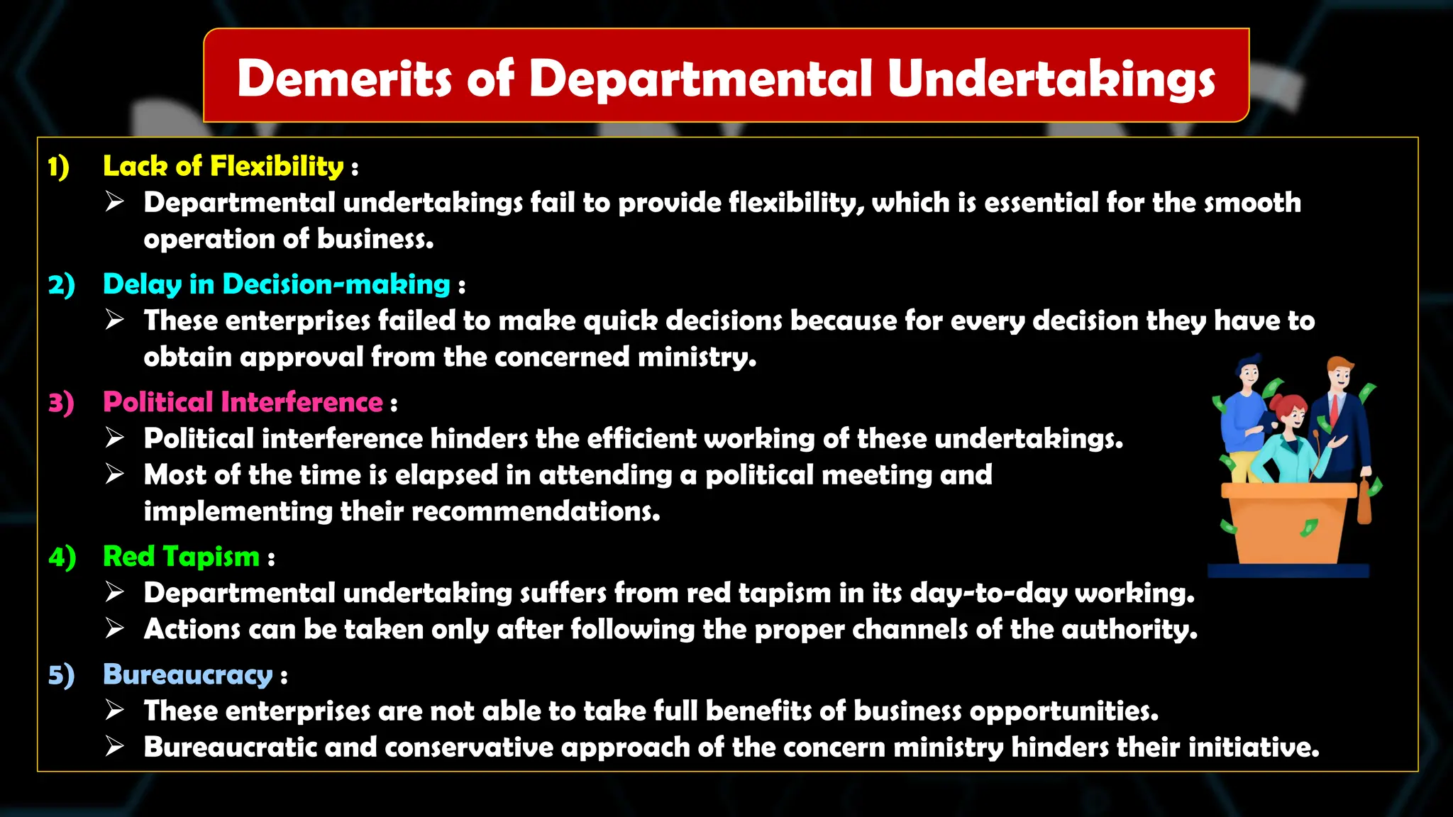 1) Lack of Flexibility :
 Departmental undertakings fail to provide flexibility, which is essential for the smooth
operation of business.
2) Delay in Decision-making :
 These enterprises failed to make quick decisions because for every decision they have to
obtain approval from the concerned ministry.
3) Political Interference :
 Political interference hinders the efficient working of these undertakings.
 Most of the time is elapsed in attending a political meeting and
implementing their recommendations.
4) Red Tapism :
 Departmental undertaking suffers from red tapism in its day-to-day working.
 Actions can be taken only after following the proper channels of the authority.
5) Bureaucracy :
 These enterprises are not able to take full benefits of business opportunities.
 Bureaucratic and conservative approach of the concern ministry hinders their initiative.
Demerits of Departmental Undertakings
 