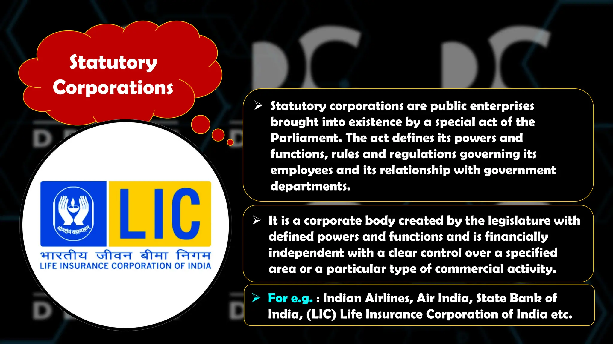 Statutory
Corporations
 Statutory corporations are public enterprises
brought into existence by a special act of the
Parliament. The act defines its powers and
functions, rules and regulations governing its
employees and its relationship with government
departments.
 It is a corporate body created by the legislature with
defined powers and functions and is financially
independent with a clear control over a specified
area or a particular type of commercial activity.
 For e.g. : Indian Airlines, Air India, State Bank of
India, (LIC) Life Insurance Corporation of India etc.
 