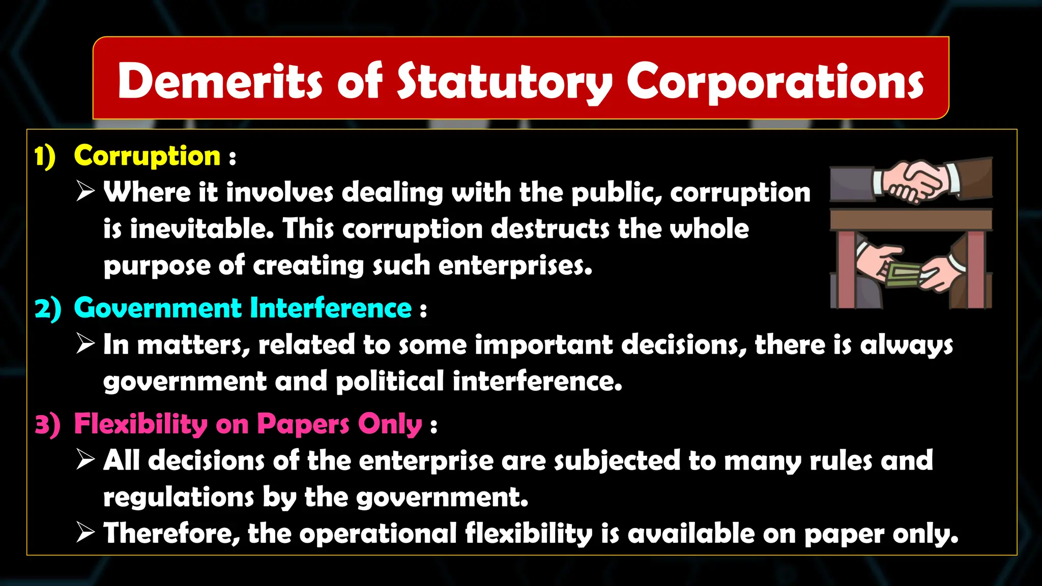 1) Corruption :
 Where it involves dealing with the public, corruption
is inevitable. This corruption destructs the whole
purpose of creating such enterprises.
2) Government Interference :
 In matters, related to some important decisions, there is always
government and political interference.
3) Flexibility on Papers Only :
 All decisions of the enterprise are subjected to many rules and
regulations by the government.
 Therefore, the operational flexibility is available on paper only.
Demerits of Statutory Corporations
 