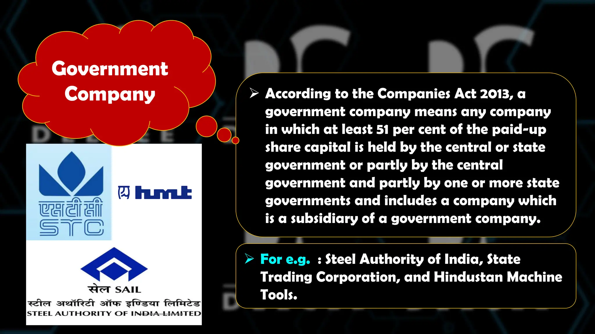  According to the Companies Act 2013, a
government company means any company
in which at least 51 per cent of the paid-up
share capital is held by the central or state
government or partly by the central
government and partly by one or more state
governments and includes a company which
is a subsidiary of a government company.
 For e.g. : Steel Authority of India, State
Trading Corporation, and Hindustan Machine
Tools.
Government
Company
 