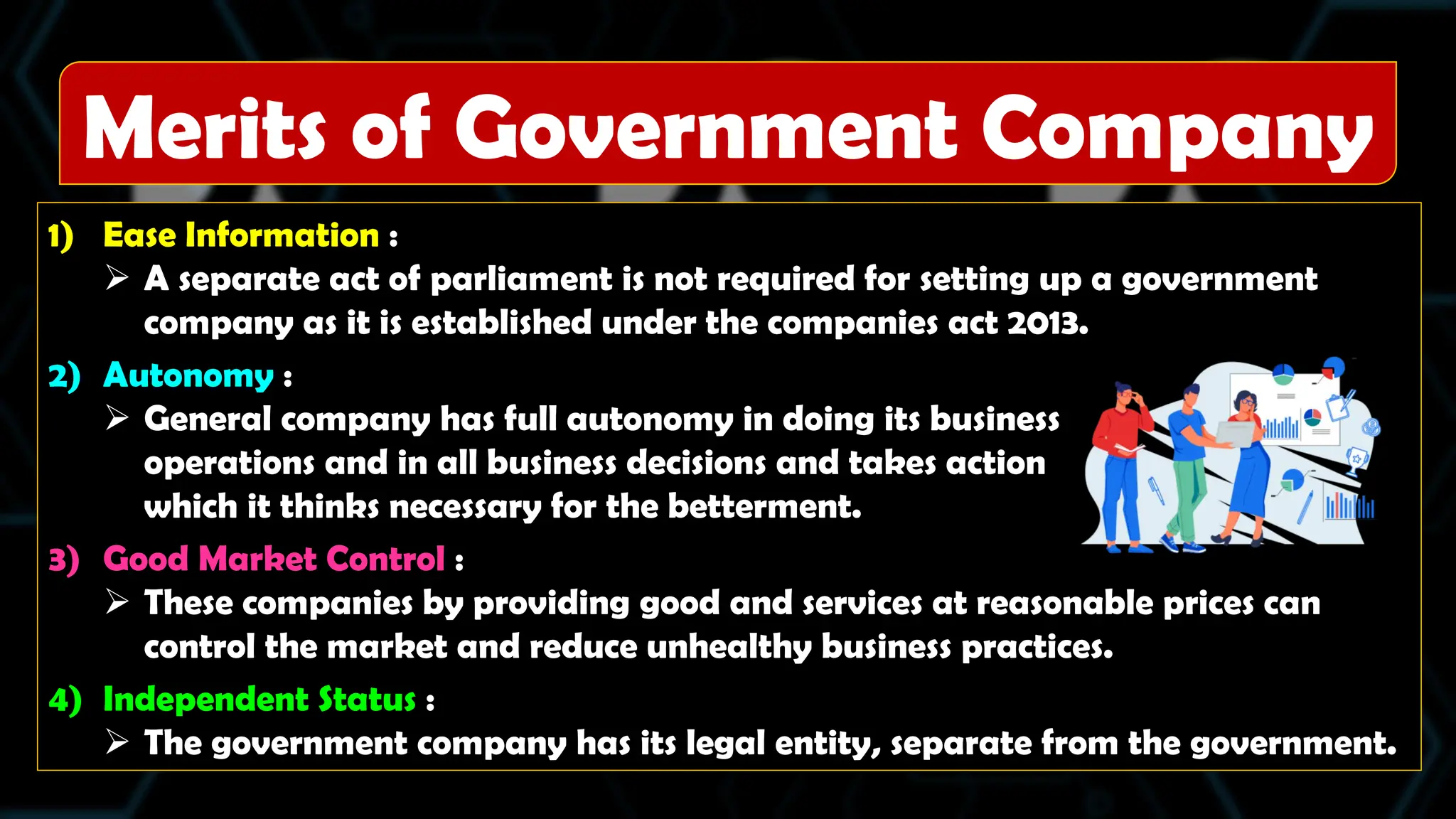 1) Ease Information :
 A separate act of parliament is not required for setting up a government
company as it is established under the companies act 2013.
2) Autonomy :
 General company has full autonomy in doing its business
operations and in all business decisions and takes action
which it thinks necessary for the betterment.
3) Good Market Control :
 These companies by providing good and services at reasonable prices can
control the market and reduce unhealthy business practices.
4) Independent Status :
 The government company has its legal entity, separate from the government.
Merits of Government Company
 